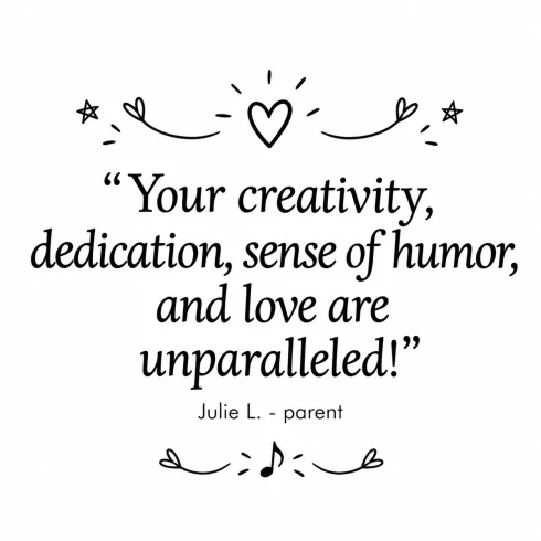 Your creativity, dedication, sense of humor, and love are unparalleled! — Julie L., parent